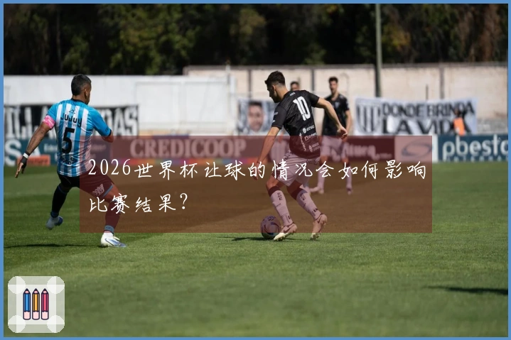 2026世界杯让球的情况会如何影响比赛结果？