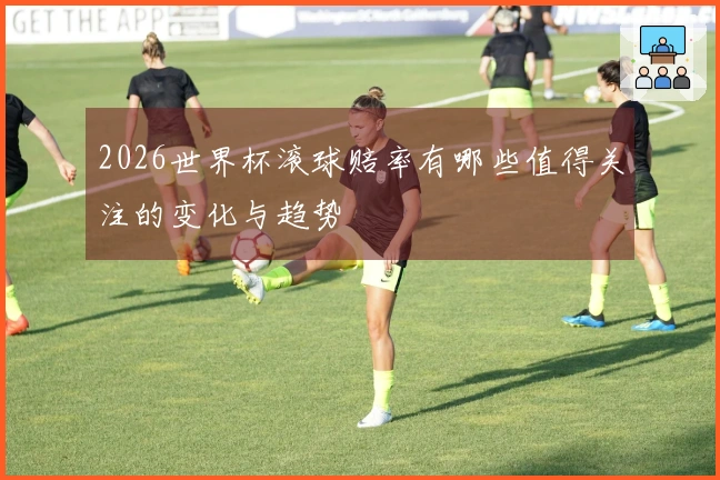 2026世界杯滚球赔率有哪些值得关注的变化与趋势