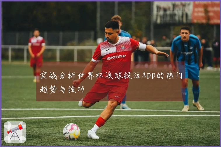 实战分析世界杯滚球投注App的热门趋势与技巧