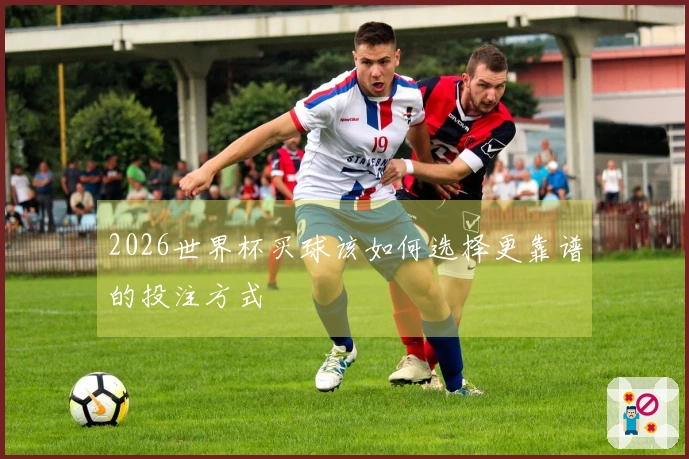 2026世界杯买球该如何选择更靠谱的投注方式